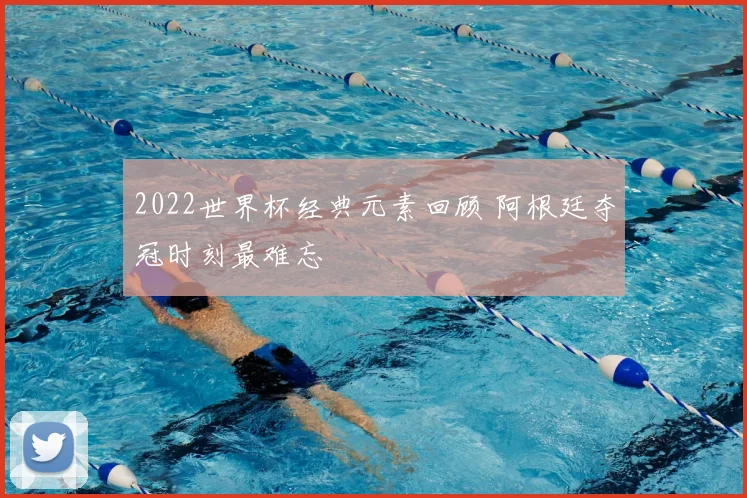 2022世界杯经典元素回顾 阿根廷夺冠时刻最难忘