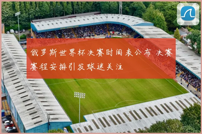 俄罗斯世界杯决赛时间表公布 决赛赛程安排引发球迷关注