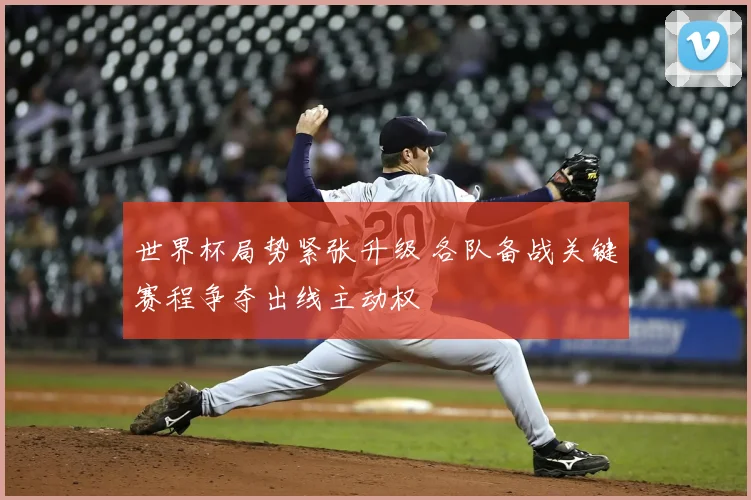 世界杯局势紧张升级 各队备战关键赛程争夺出线主动权
