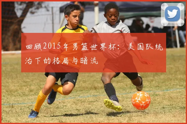 回顾2015年男篮世界杯:美国队统治下的格局与暗流