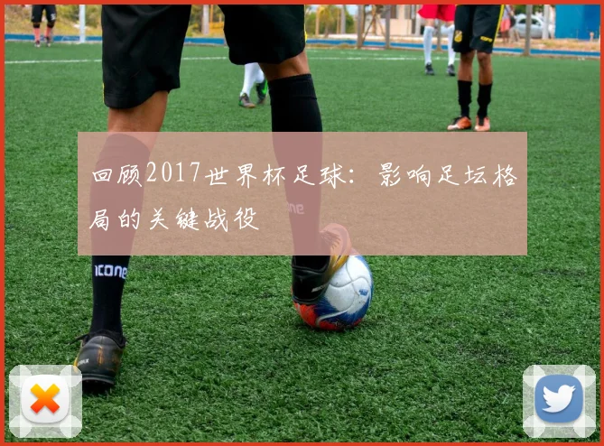 回顾2017世界杯足球:影响足坛格局的关键战役