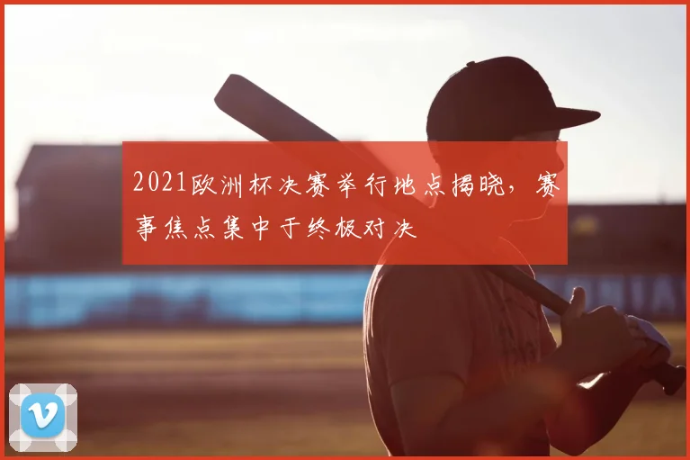 2021欧洲杯决赛举行地点揭晓，赛事焦点集中于终极对决
