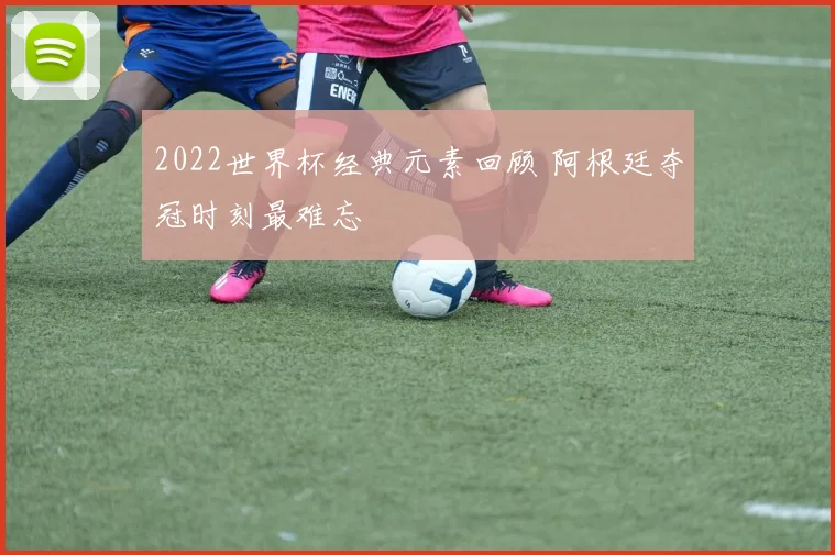 2022世界杯经典元素回顾 阿根廷夺冠时刻最难忘