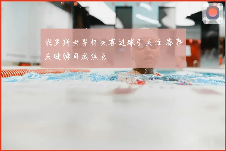 俄罗斯世界杯决赛进球引关注 赛事关键瞬间成焦点
