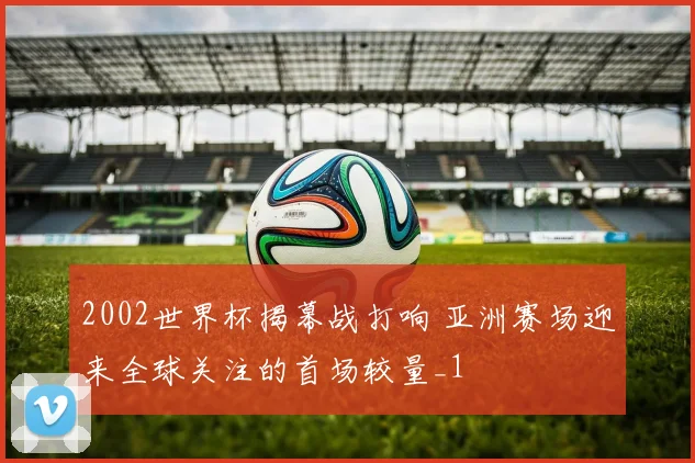 2002世界杯揭幕战打响 亚洲赛场迎来全球关注的首场较量_1