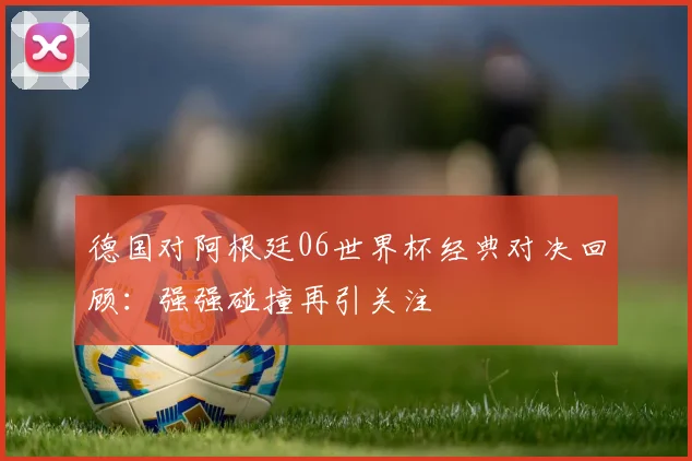 德国对阿根廷06世界杯经典对决回顾:强强碰撞再引关注