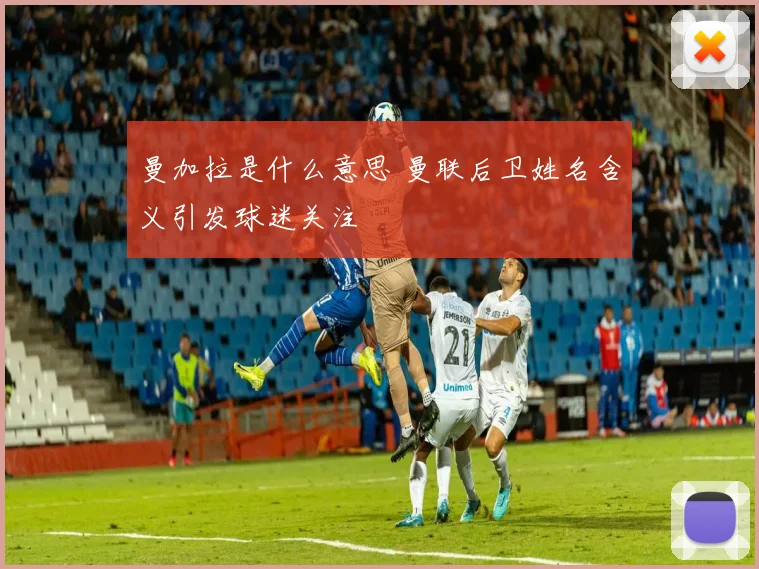 曼加拉是什么意思 曼联后卫姓名含义引发球迷关注