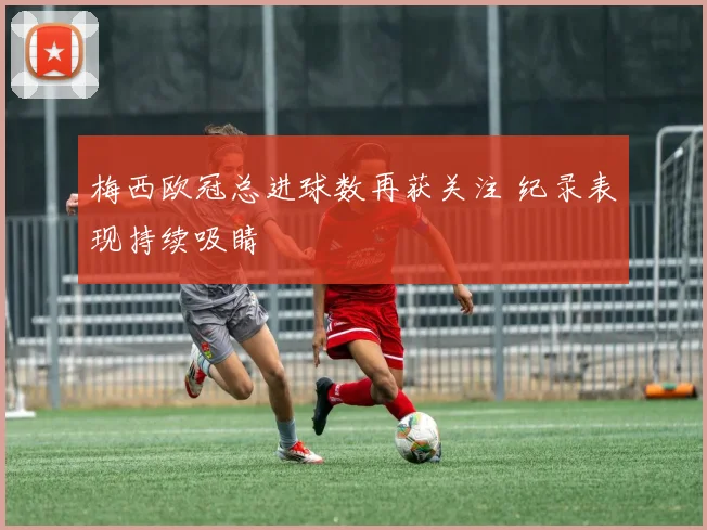 梅西欧冠总进球数再获关注 纪录表现持续吸睛