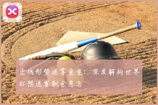 出线形势迷雾重重：深度解构世界杯预选赛剩余悬念