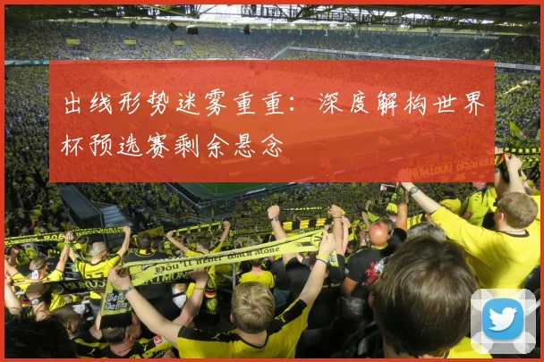 出线形势迷雾重重:深度解构世界杯预选赛剩余悬念