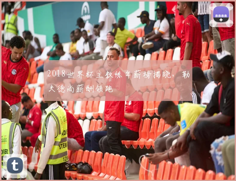 2018世界杯主教练年薪榜揭晓,勒夫德尚薪酬领跑