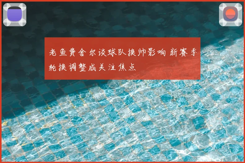 老鱼费舍尔谈球队换帅影响 新赛季轮换调整成关注焦点