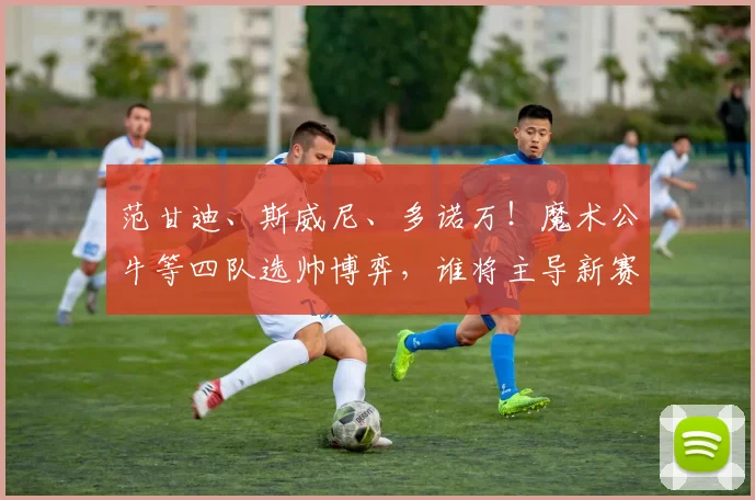 范甘迪、斯威尼、多诺万!魔术公牛等四队选帅博弈,谁将主导新赛季格局?_1_NBA_火箭