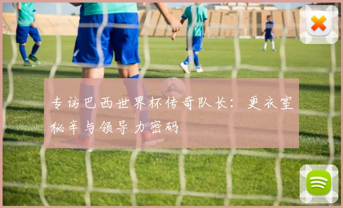 专访巴西世界杯传奇队长:更衣室秘辛与领导力密码