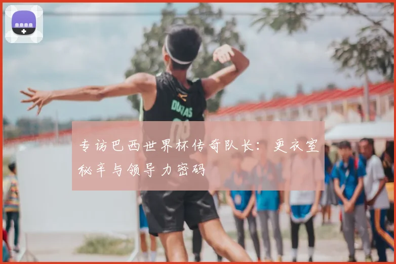 专访巴西世界杯传奇队长:更衣室秘辛与领导力密码