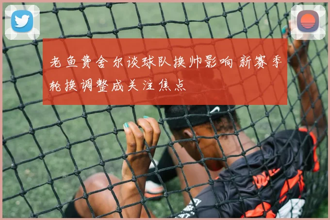 老鱼费舍尔谈球队换帅影响 新赛季轮换调整成关注焦点