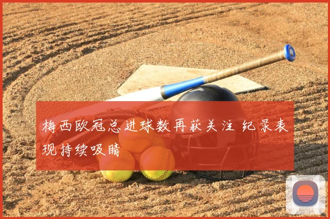梅西欧冠总进球数再获关注 纪录表现持续吸睛