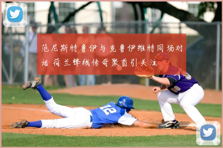 范尼斯特鲁伊与克鲁伊维特同场对话 荷兰锋线传奇聚首引关注
