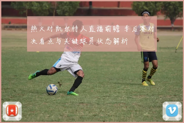 热火对凯尔特人直播前瞻 季后赛对决看点与关键球员状态解析