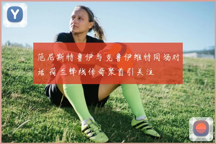 范尼斯特鲁伊与克鲁伊维特同场对话 荷兰锋线传奇聚首引关注