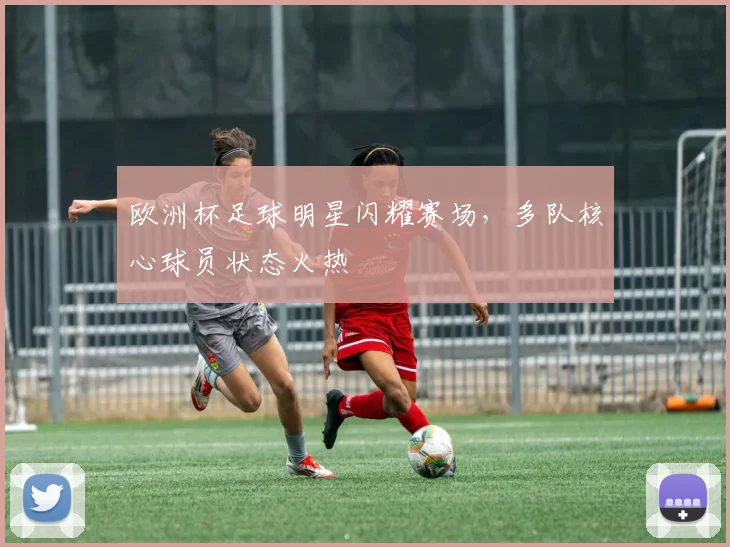 欧洲杯足球明星闪耀赛场,多队核心球员状态火热