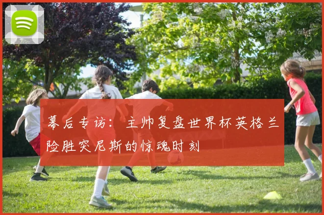 幕后专访:主帅复盘世界杯英格兰险胜突尼斯的惊魂时刻