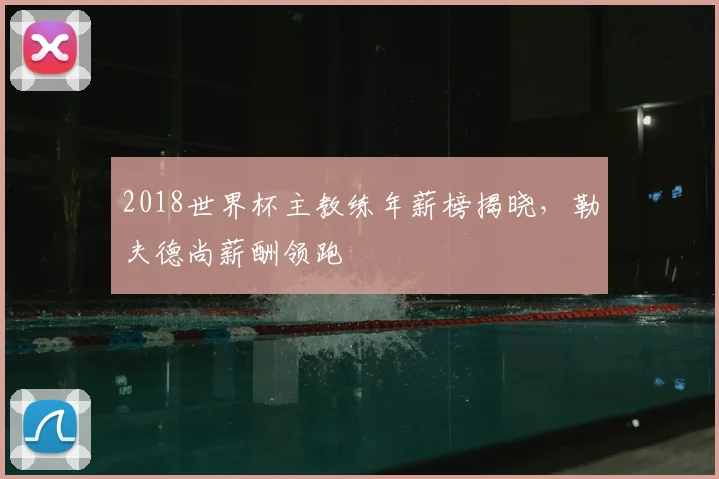 2018世界杯主教练年薪榜揭晓,勒夫德尚薪酬领跑
