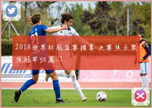 2018世界杯冠亚赛揭幕 决赛焦点聚焦冠军归属_1