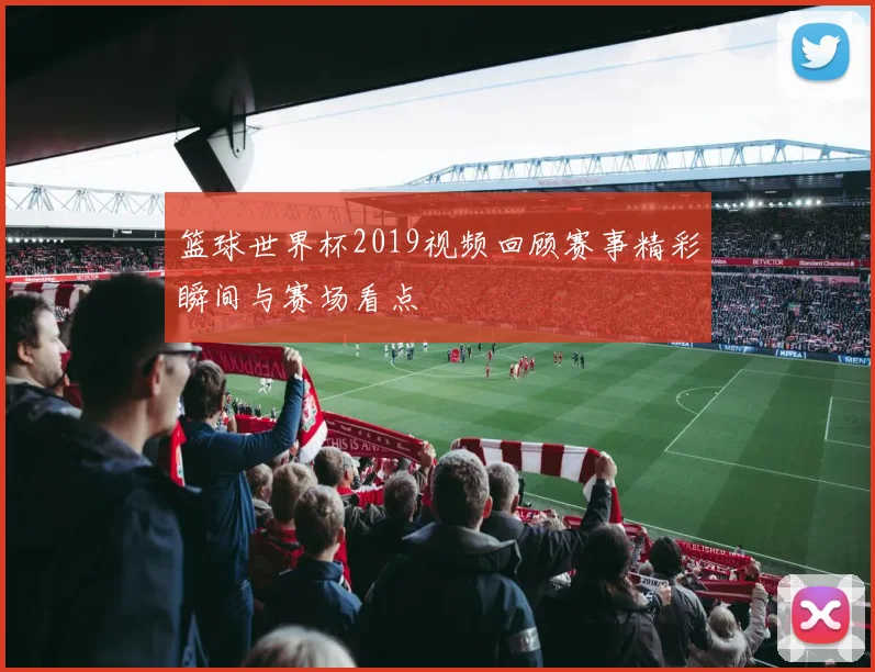 篮球世界杯2019视频回顾赛事精彩瞬间与赛场看点
