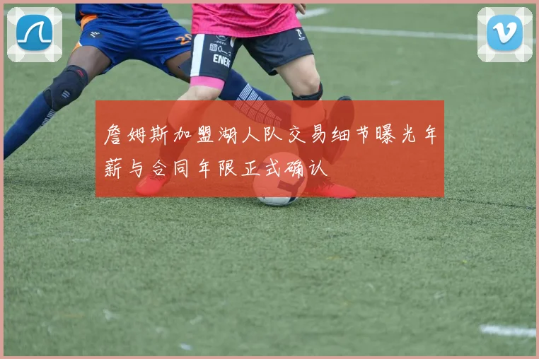 詹姆斯加盟湖人队交易细节曝光年薪与合同年限正式确认