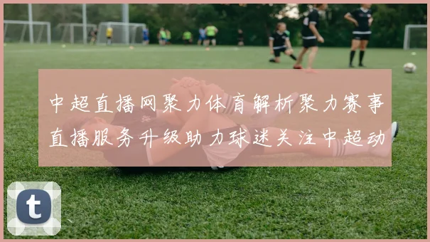 中超直播网聚力体育解析聚力赛事直播服务升级助力球迷关注中超动态
