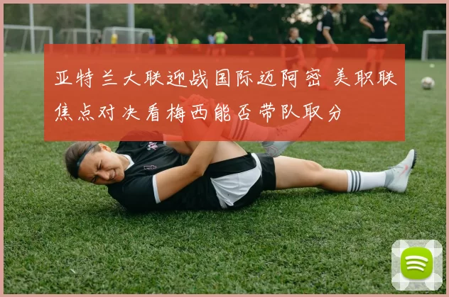亚特兰大联迎战国际迈阿密 美职联焦点对决看梅西能否带队取分