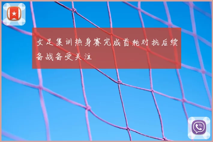 女足集训热身赛完成首轮对抗后续备战备受关注