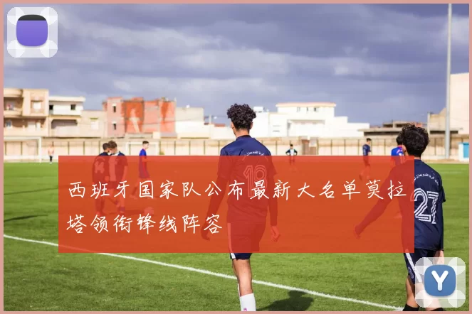 西班牙国家队公布最新大名单莫拉塔领衔锋线阵容