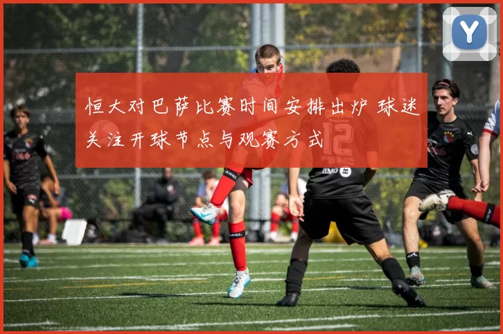 恒大对巴萨比赛时间安排出炉 球迷关注开球节点与观赛方式