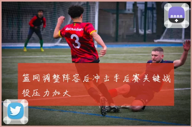 篮网调整阵容后冲击季后赛关键战役压力加大