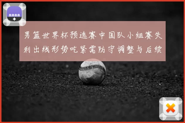 男篮世界杯预选赛中国队小组赛失利出线形势吃紧需防守调整与后续赛程检验