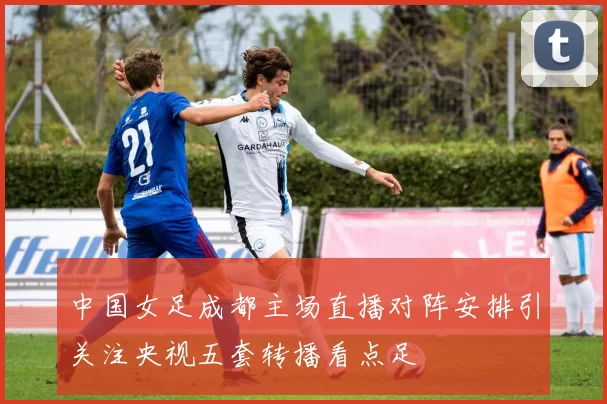 中国女足成都主场直播对阵安排引关注央视五套转播看点足