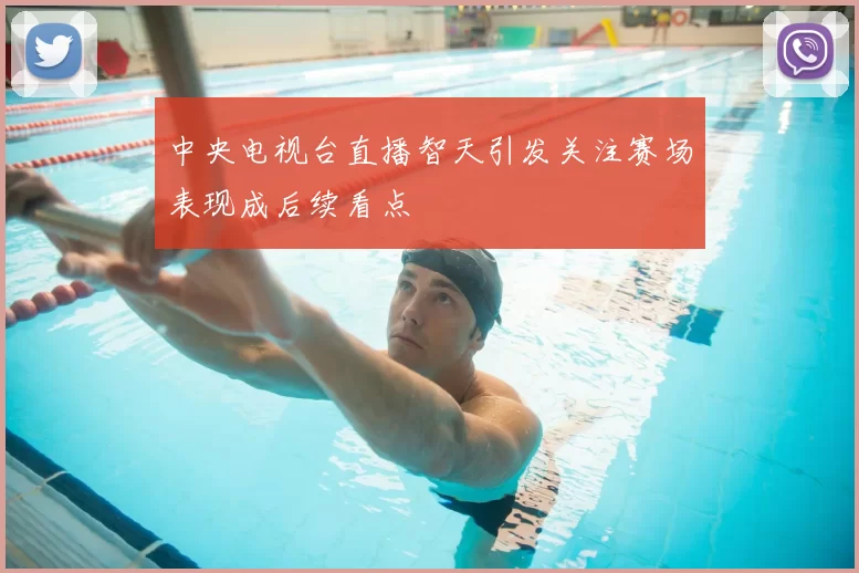 中央电视台直播智天引发关注赛场表现成后续看点
