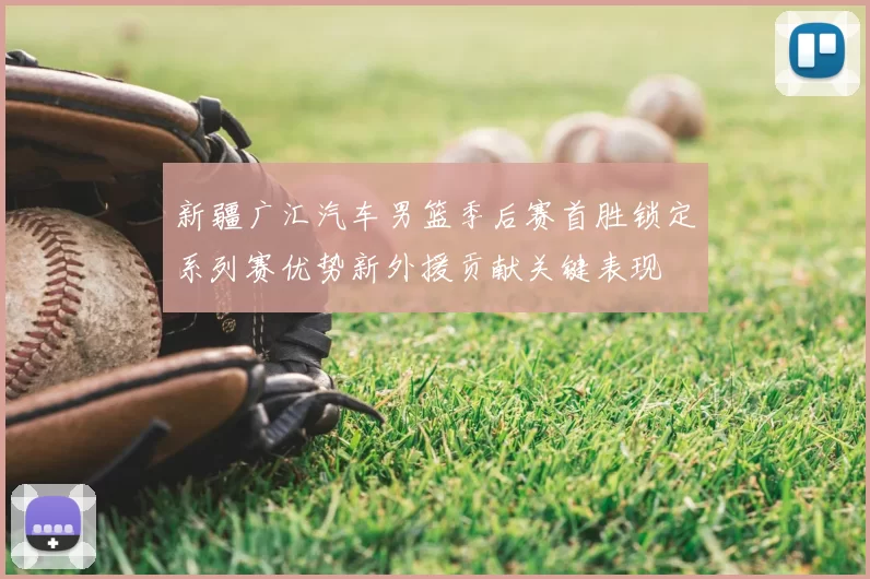 新疆广汇汽车男篮季后赛首胜锁定系列赛优势新外援贡献关键表现