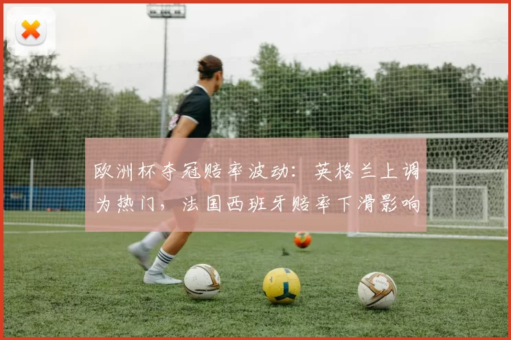 欧洲杯夺冠赔率波动:英格兰上调为热门,法国西班牙赔率下滑影响投注