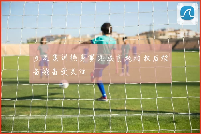 女足集训热身赛完成首轮对抗后续备战备受关注