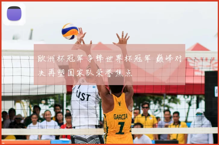 欧洲杯冠军争锋世界杯冠军 巅峰对决再塑国家队荣誉焦点