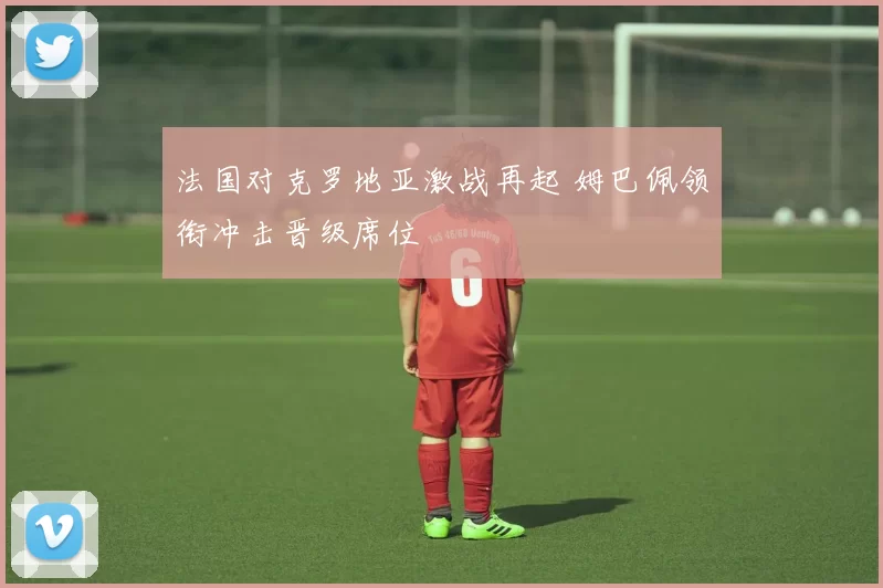 法国对克罗地亚激战再起 姆巴佩领衔冲击晋级席位