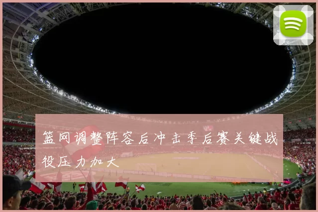 篮网调整阵容后冲击季后赛关键战役压力加大