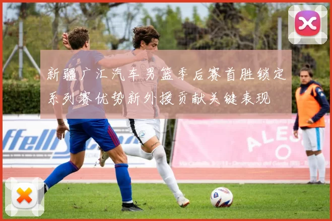 新疆广汇汽车男篮季后赛首胜锁定系列赛优势新外援贡献关键表现