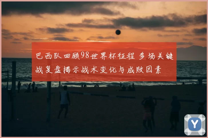 巴西队回顾98世界杯征程 多场关键战复盘揭示战术变化与成败因素