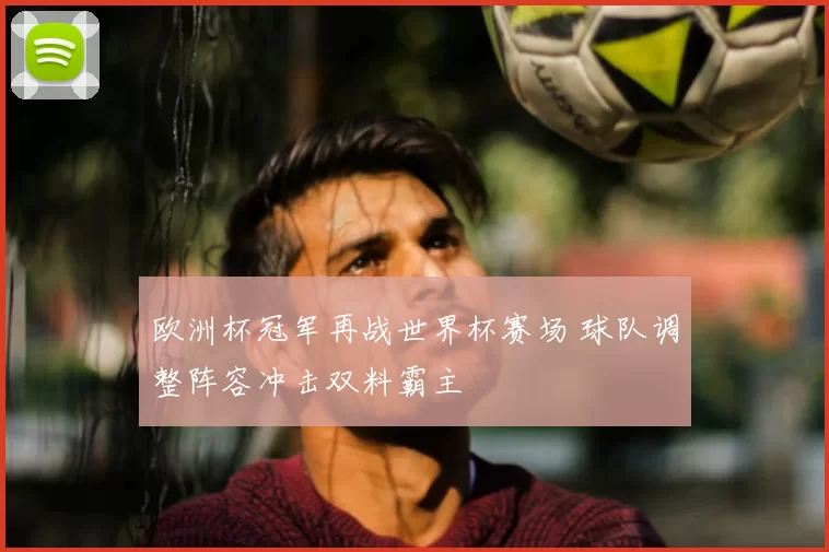 欧洲杯冠军再战世界杯赛场 球队调整阵容冲击双料霸主