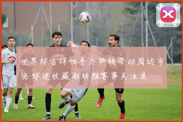 世界杯吉祥物手办热销带动周边市场 球迷收藏潮助推赛事关注度