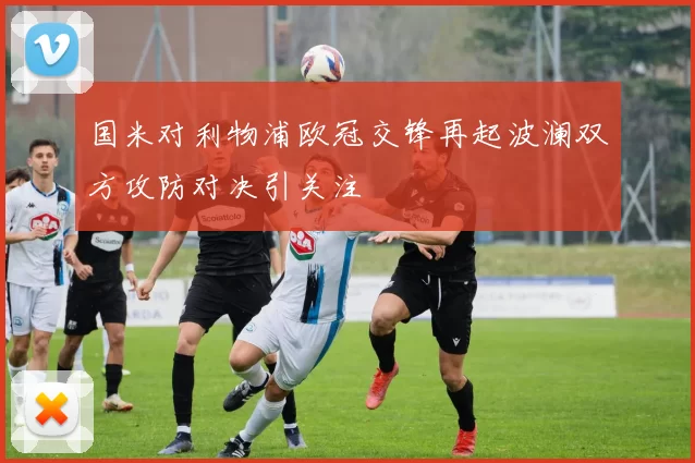 国米对利物浦欧冠交锋再起波澜双方攻防对决引关注
